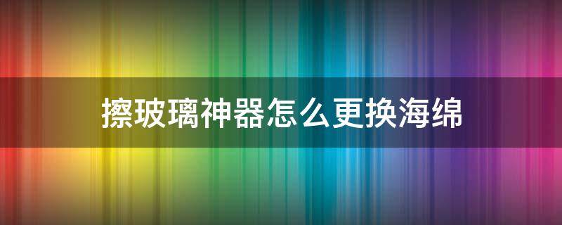 擦玻璃神器怎么更换海绵（双面擦玻璃器海绵 更换）