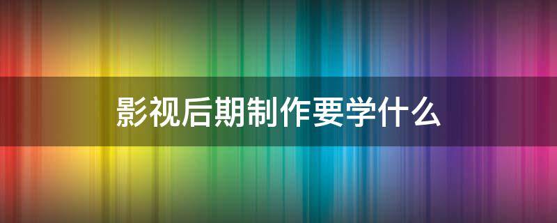 影视后期制作要学什么（影视后期制作要学什么软）