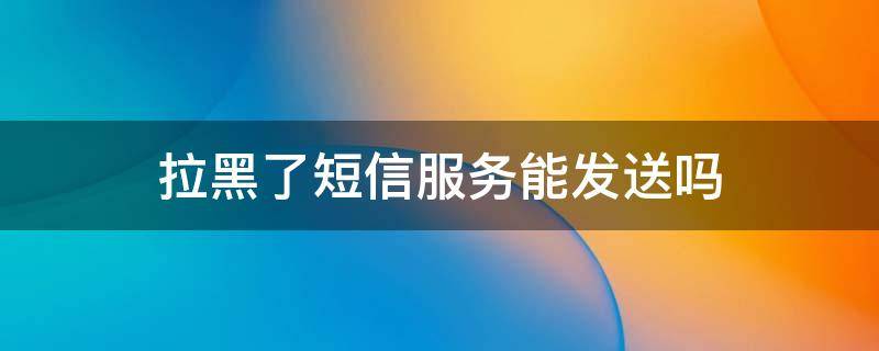 拉黑了短信服务能发送吗 拉黑之后短信息服务发送可以收到吗