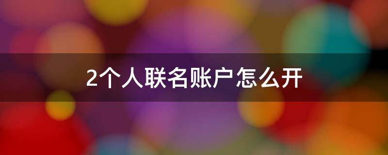 2个人联名账户怎么开 两个朋友可以开联名账户吗