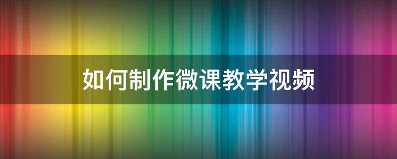 如何制作微课教学视频（教学微课视频制作方法）