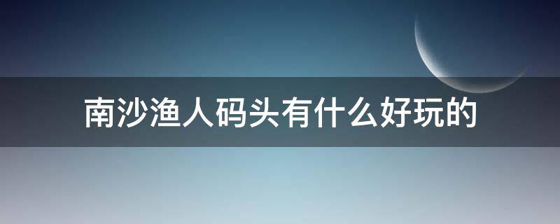 南沙渔人码头有什么好玩的（南沙渔人码头攻略）