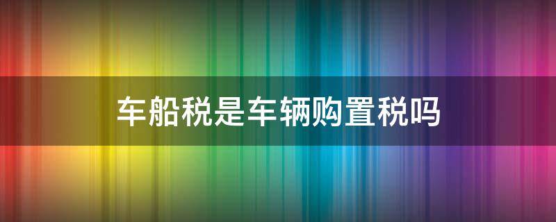 车船税是车辆购置税吗（车船使用税是车辆购置税吗）