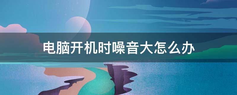 電腦開機時噪音大怎么辦 電腦開機時噪音大怎么回事