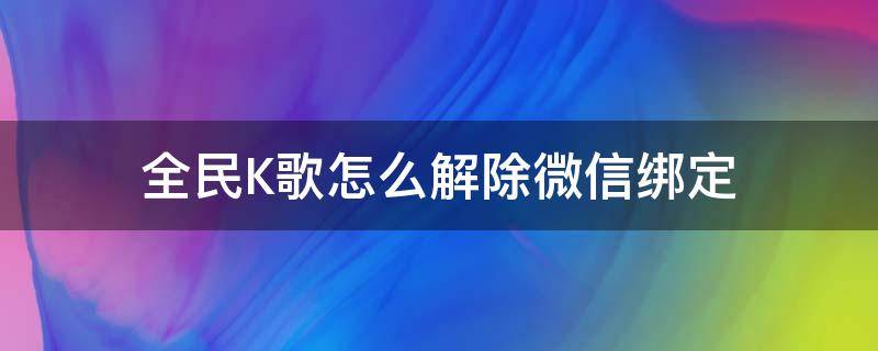 全民K歌怎么解除微信绑定（微信绑定全民K歌如何解绑）