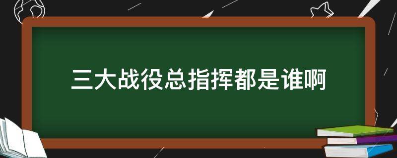 三大战役总指挥都是谁啊（三大战役 总指挥）