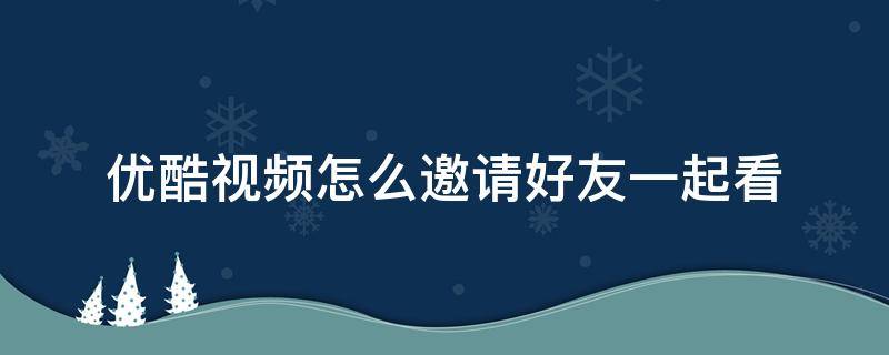 优酷视频怎么邀请好友一起看 优酷视频怎么邀请好友一起看电视剧