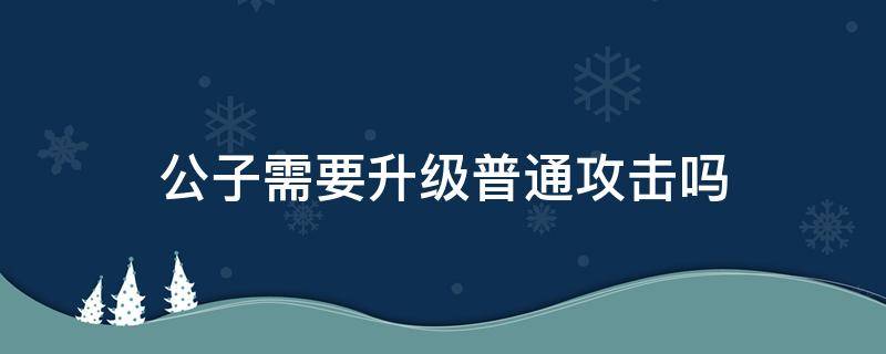 公子需要升級普通攻擊嗎（公子需不需要升級普攻）