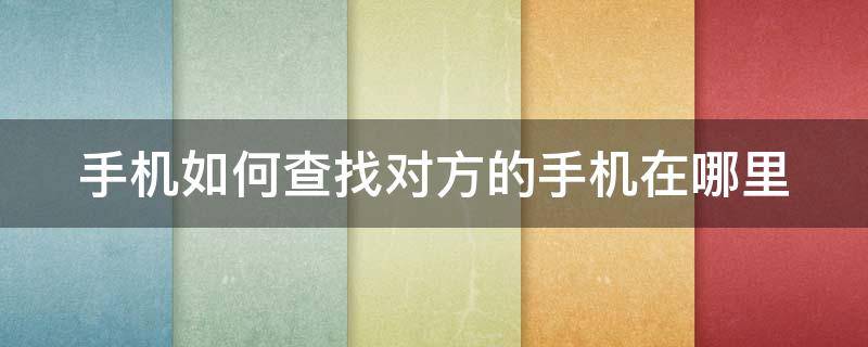 手机如何查找对方的手机在哪里 手机怎么查找对方在哪里