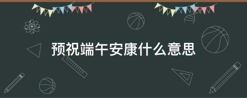 预祝端午安康什么意思（预祝端午安康啥意思）