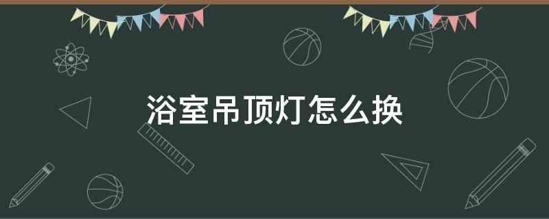 浴室吊顶灯怎么换（浴室吊顶灯怎么换灯泡）