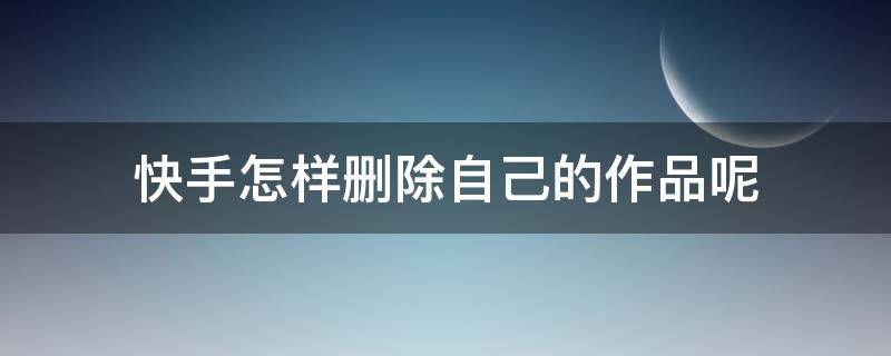 快手怎样删除自己的作品呢 在快手怎么删除自己的作品?