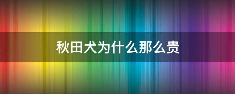 秋田犬为什么那么贵（秋田犬名贵吗）