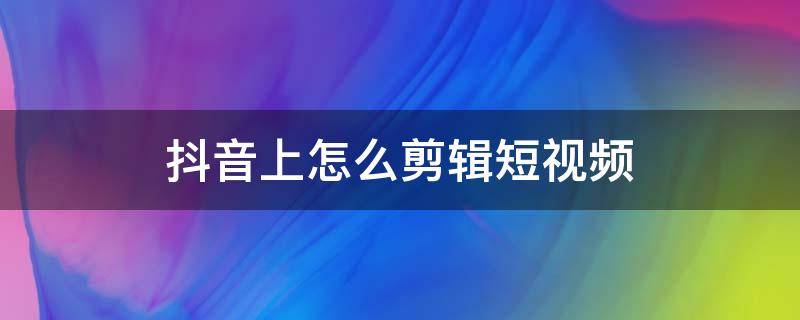 抖音上怎么剪辑短视频（抖音上怎么剪辑短视频怎么上传）