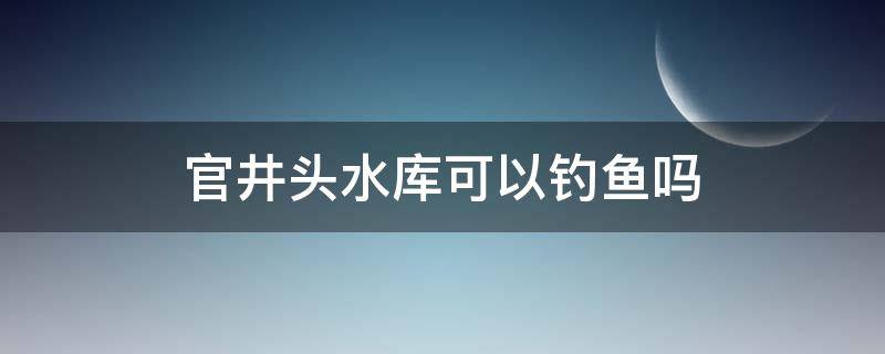 官井頭水庫可以釣魚嗎 官井頭水庫現(xiàn)在可以釣魚嗎