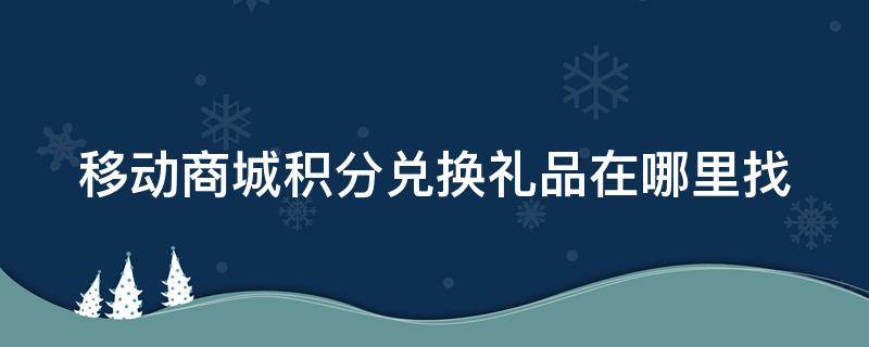 移动商城积分兑换礼品在哪里找（移动商城积分兑换是真的吗）