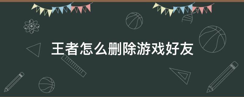 王者怎么删除游戏好友（王者怎么删除游戏好友关系双方都看不到恋人关系了吧）