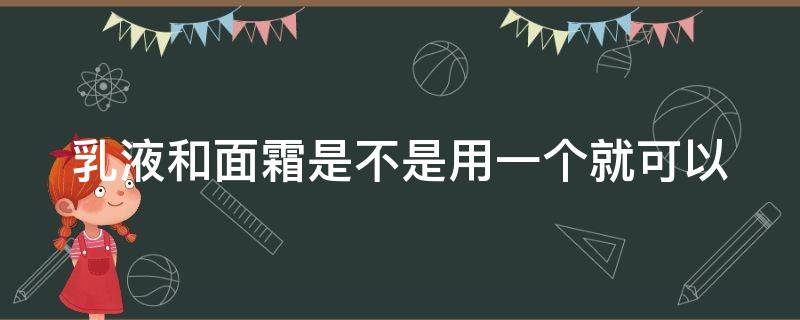 乳液和面霜是不是用一个就可以（乳液和面霜用一个就可以了吗）