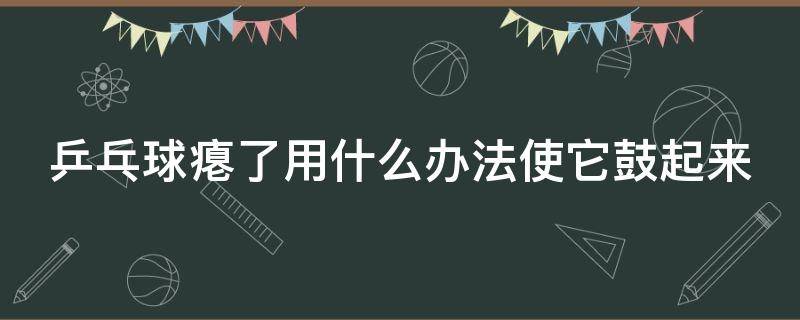 乒乓球癟了用什么辦法使它鼓起來 乒乓球癟了用什么辦法使它鼓起來答案