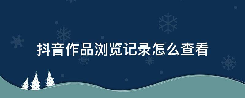 抖音作品浏览记录怎么查看 抖音作品浏览记录怎么查看不了