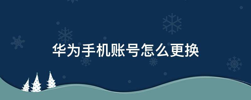 华为手机账号怎么更换 华为手机账号怎么更换绑定过手机号