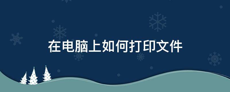 在电脑上如何打印文件 在电脑上如何打印文件word文档