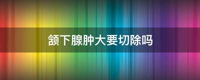 颔下腺肿大要切除吗 颌下腺肿瘤切除术后注意什么