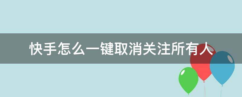 快手怎么一键取消关注所有人（快手如何一键取消关注所有人）