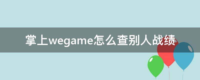 掌上wegame怎么查別人戰(zhàn)績（掌上wegame怎么查看別人戰(zhàn)績）