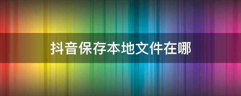 抖音保存本地文件在哪 抖音保存本地文件在哪华为的