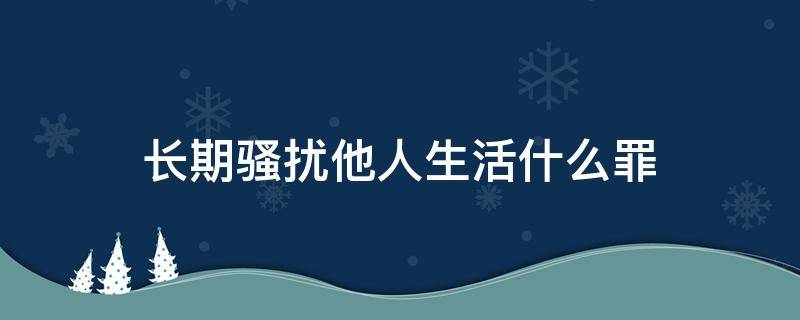 长期骚扰他人生活什么罪（严重骚扰他人生活是什么罪）