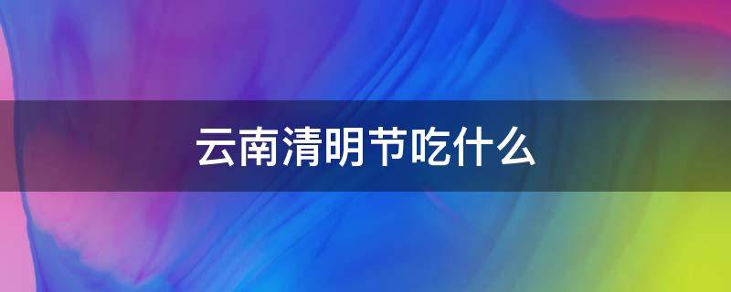 云南清明节吃什么（云南清明节吃什么传统食物）