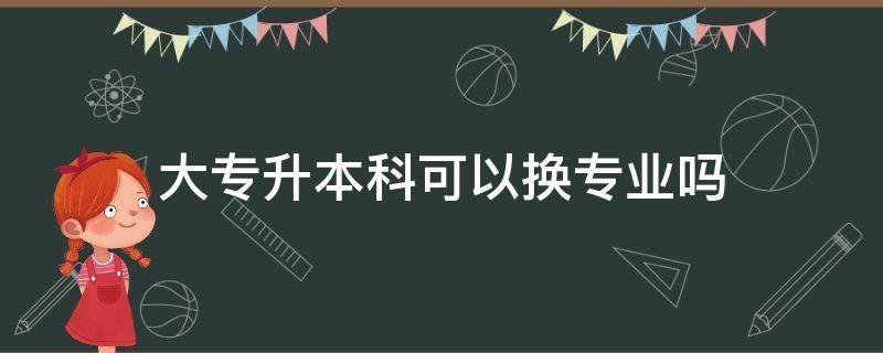 大专升本科可以换专业吗（大专升本科可以换专业吗?）