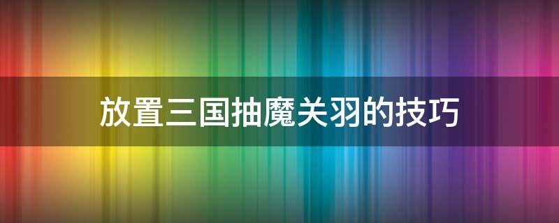 放置三国抽魔关羽的技巧 放置三国魔关羽值得培养吗