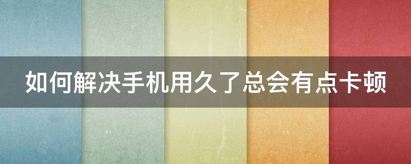 如何解决手机用久了总会有点卡顿 如何解决手机用久了总会有点卡顿的问题