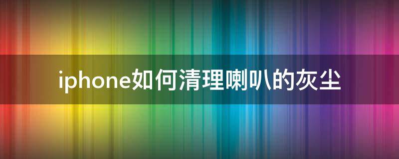 iphone如何清理喇叭的灰尘 iPhone喇叭灰尘清理