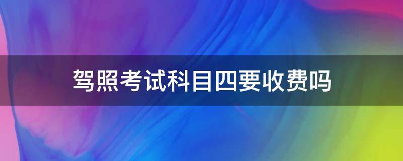 駕照考試科目四要收費嗎（駕照科目四需要考試費嗎）