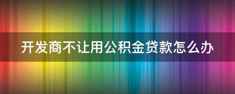 开发商不让用公积金贷款怎么办（开发商不让用公积金贷款怎么办呢）