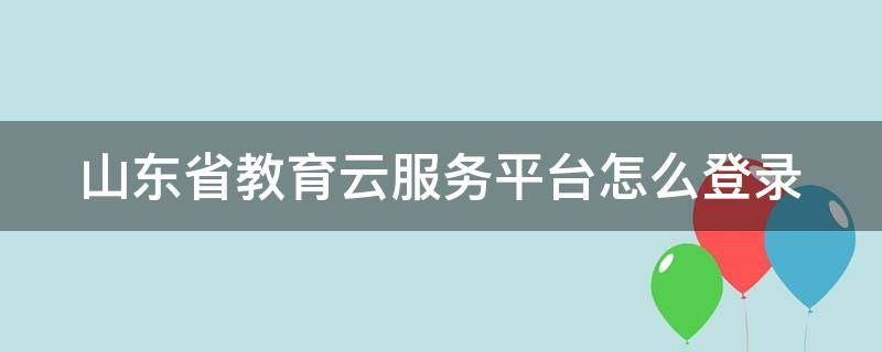 山东省教育云服务平台怎么登录 山东省教育云服务平台怎么登录不了