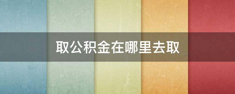 取公積金在哪里去取 在哪可以取公積金