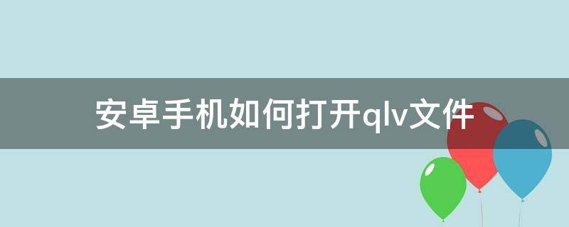 安卓手机如何打开.qlv文件 安卓手机如何打开qlv文件视频