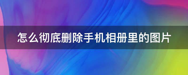 怎么彻底删除手机相册里的图片（怎样彻底删除手机相片）