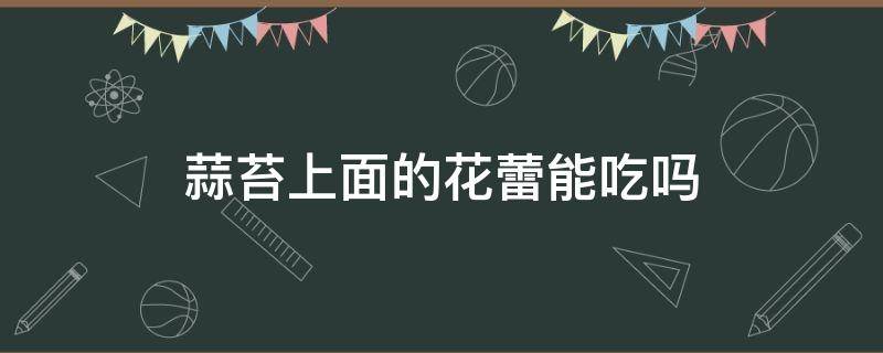 蒜苔上面的花蕾能吃吗 蒜苔花蕊可以吃吗