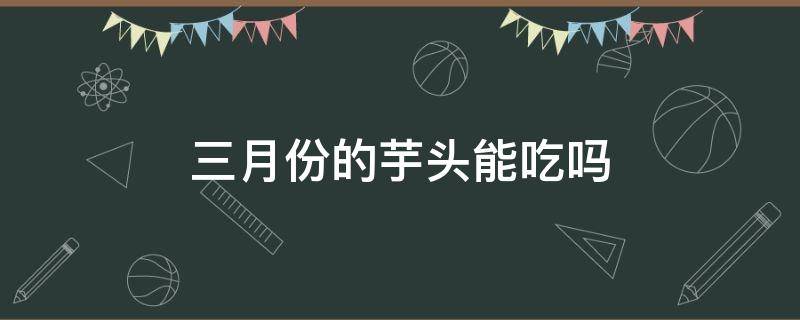 三月份的芋头能吃吗（3月份的芋头可以吃吗）