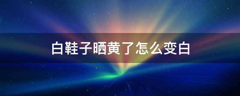 白鞋子晒黄了怎么变白 白鞋子晒黄了能变白吗