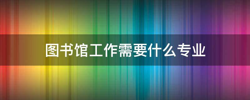 图书馆工作需要什么专业 想在图书馆工作需要报考什么专业