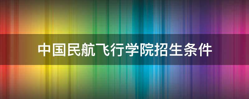 中国民航飞行学院招生条件 中国民航飞行学院招生条件分数线