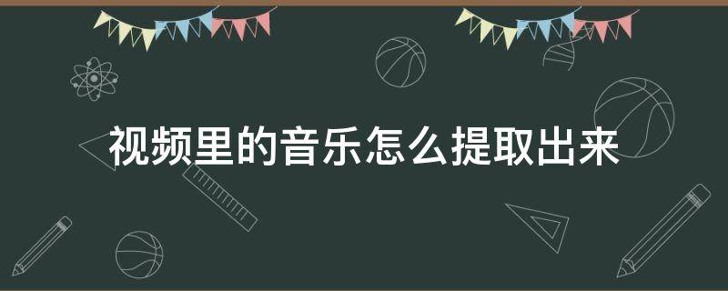 视频里的音乐怎么提取出来 微信视频里的音乐怎么提取出来