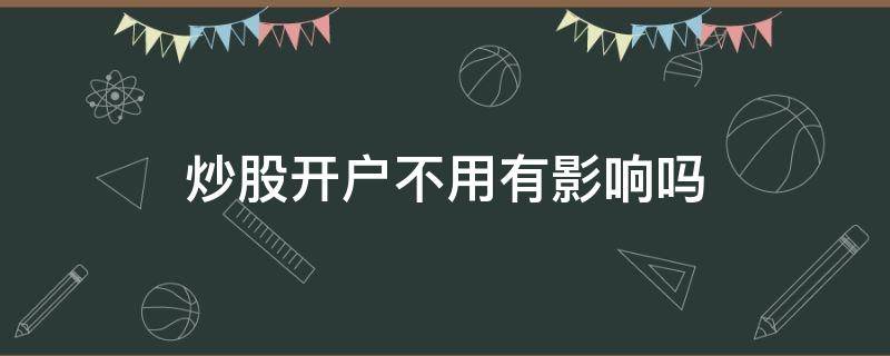 炒股开户不用有影响吗（炒股开户后不用会怎么样）