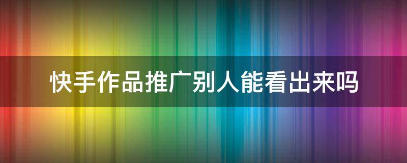 快手作品推廣別人能看出來嗎 快手推廣的作品別人能看出來嗎